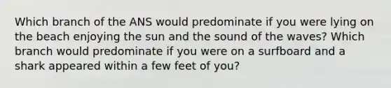 Which branch of the ANS would predominate if you were lying on the beach enjoying the sun and the sound of the waves? Which branch would predominate if you were on a surfboard and a shark appeared within a few feet of you?