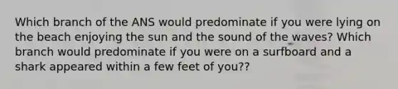 Which branch of the ANS would predominate if you were lying on the beach enjoying the sun and the sound of the waves? Which branch would predominate if you were on a surfboard and a shark appeared within a few feet of you??