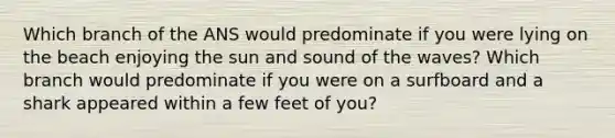 Which branch of the ANS would predominate if you were lying on the beach enjoying the sun and sound of the waves? Which branch would predominate if you were on a surfboard and a shark appeared within a few feet of you?