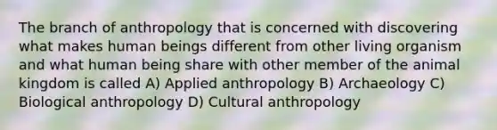 The branch of anthropology that is concerned with discovering what makes human beings different from other living organism and what human being share with other member of the animal kingdom is called A) Applied anthropology B) Archaeology C) Biological anthropology D) Cultural anthropology