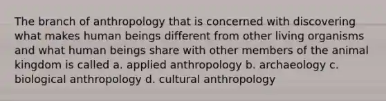 The branch of anthropology that is concerned with discovering what makes human beings different from other living organisms and what human beings share with other members of the animal kingdom is called a. applied anthropology b. archaeology c. biological anthropology d. cultural anthropology