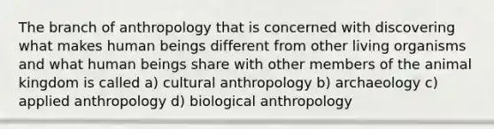 The branch of anthropology that is concerned with discovering what makes human beings different from other living organisms and what human beings share with other members of the animal kingdom is called a) cultural anthropology b) archaeology c) applied anthropology d) biological anthropology