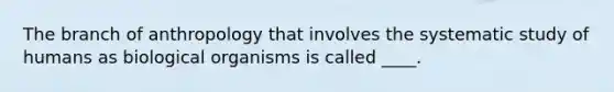 The branch of anthropology that involves the systematic study of humans as biological organisms is called ____.