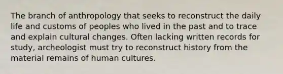 The branch of anthropology that seeks to reconstruct the daily life and customs of peoples who lived in the past and to trace and explain cultural changes. Often lacking written records for study, archeologist must try to reconstruct history from the material remains of human cultures.