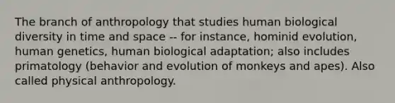 The branch of anthropology that studies human biological diversity in time and space -- for instance, hominid evolution, human genetics, human biological adaptation; also includes primatology (behavior and evolution of monkeys and apes). Also called physical anthropology.