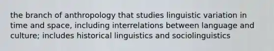 the branch of anthropology that studies linguistic variation in time and space, including interrelations between language and culture; includes historical linguistics and sociolinguistics