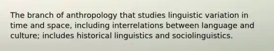 The branch of anthropology that studies linguistic variation in time and space, including interrelations between language and culture; includes historical linguistics and sociolinguistics.