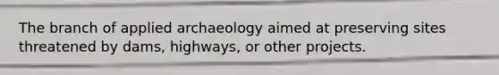The branch of applied archaeology aimed at preserving sites threatened by dams, highways, or other projects.