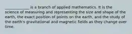 _____________ is a branch of applied mathematics. It is the science of measuring and representing the size and shape of the earth, the exact position of points on the earth, and the study of the earth's gravitational and magnetic fields as they change over time.