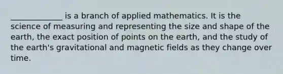 _____________ is a branch of applied mathematics. It is the science of measuring and representing the size and shape of the earth, the exact position of points on the earth, and the study of the earth's gravitational and magnetic fields as they change over time.