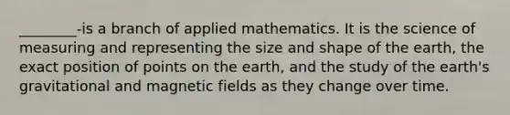 ________-is a branch of applied mathematics. It is the science of measuring and representing the size and shape of the earth, the exact position of points on the earth, and the study of the earth's gravitational and magnetic fields as they change over time.