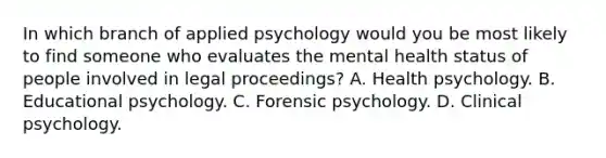 In which branch of applied psychology would you be most likely to find someone who evaluates the mental health status of people involved in legal proceedings? A. Health psychology. B. Educational psychology. C. Forensic psychology. D. Clinical psychology.