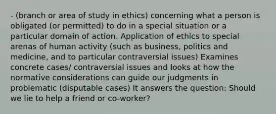 - (branch or area of study in ethics) concerning what a person is obligated (or permitted) to do in a special situation or a particular domain of action. Application of ethics to special arenas of human activity (such as business, politics and medicine, and to particular contraversial issues) Examines concrete cases/ contraversial issues and looks at how the normative considerations can guide our judgments in problematic (disputable cases) It answers the question: Should we lie to help a friend or co-worker?