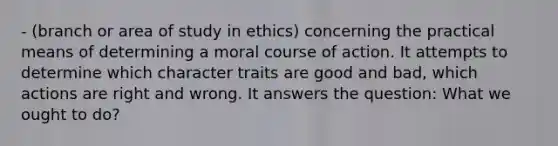 - (branch or area of study in ethics) concerning the practical means of determining a moral course of action. It attempts to determine which character traits are good and bad, which actions are right and wrong. It answers the question: What we ought to do?