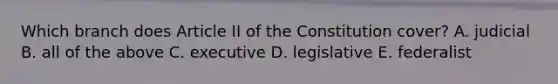 Which branch does Article II of the Constitution cover? A. judicial B. all of the above C. executive D. legislative E. federalist