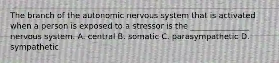 The branch of the autonomic nervous system that is activated when a person is exposed to a stressor is the _______________ nervous system. A. central B. somatic C. parasympathetic D. sympathetic