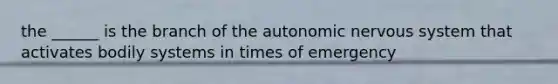 the ______ is the branch of the autonomic nervous system that activates bodily systems in times of emergency