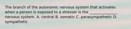 The branch of the autonomic nervous system that activates when a person is exposed to a stressor is the _______________ nervous system. A. central B. somatic C. parasympathetic D. sympathetic