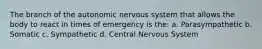 The branch of the autonomic nervous system that allows the body to react in times of emergency is the: a. Parasympathetic b. Somatic c. Sympathetic d. Central Nervous System