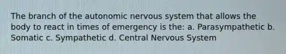 The branch of the autonomic nervous system that allows the body to react in times of emergency is the: a. Parasympathetic b. Somatic c. Sympathetic d. Central Nervous System