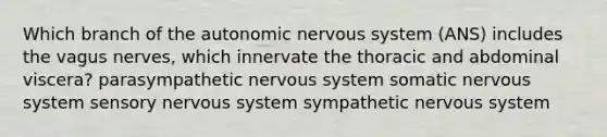 Which branch of the autonomic nervous system (ANS) includes the vagus nerves, which innervate the thoracic and abdominal viscera? parasympathetic nervous system somatic nervous system sensory nervous system sympathetic nervous system