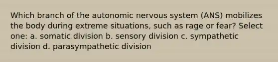 Which branch of the autonomic nervous system (ANS) mobilizes the body during extreme situations, such as rage or fear? Select one: a. somatic division b. sensory division c. sympathetic division d. parasympathetic division