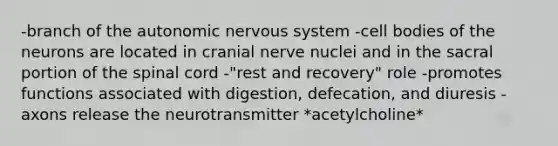 -branch of the autonomic nervous system -cell bodies of the neurons are located in cranial nerve nuclei and in the sacral portion of the spinal cord -"rest and recovery" role -promotes functions associated with digestion, defecation, and diuresis -axons release the neurotransmitter *acetylcholine*