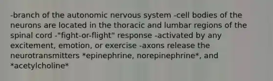 -branch of the autonomic nervous system -cell bodies of the neurons are located in the thoracic and lumbar regions of the spinal cord -"fight-or-flight" response -activated by any excitement, emotion, or exercise -axons release the neurotransmitters *epinephrine, norepinephrine*, and *acetylcholine*