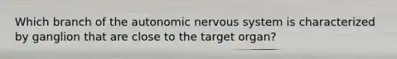 Which branch of the autonomic nervous system is characterized by ganglion that are close to the target organ?