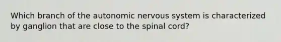 Which branch of the autonomic nervous system is characterized by ganglion that are close to the spinal cord?