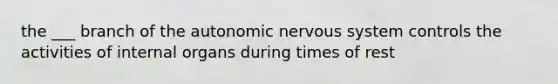 the ___ branch of the autonomic nervous system controls the activities of internal organs during times of rest