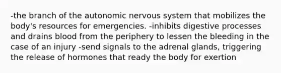 -the branch of the autonomic nervous system that mobilizes the body's resources for emergencies. -inhibits digestive processes and drains blood from the periphery to lessen the bleeding in the case of an injury -send signals to the adrenal glands, triggering the release of hormones that ready the body for exertion