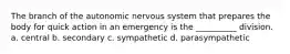 The branch of the autonomic nervous system that prepares the body for quick action in an emergency is the __________ division. a. central b. secondary c. sympathetic d. parasympathetic