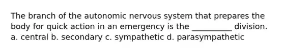 The branch of the autonomic nervous system that prepares the body for quick action in an emergency is the __________ division. a. central b. secondary c. sympathetic d. parasympathetic