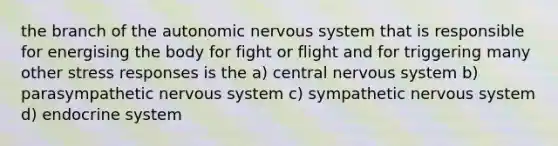 the branch of the autonomic nervous system that is responsible for energising the body for fight or flight and for triggering many other stress responses is the a) central nervous system b) parasympathetic nervous system c) sympathetic nervous system d) endocrine system