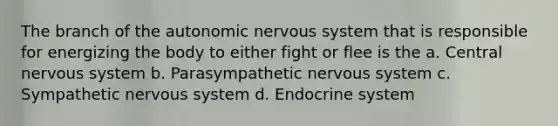 The branch of the autonomic nervous system that is responsible for energizing the body to either fight or flee is the a. Central nervous system b. Parasympathetic nervous system c. Sympathetic nervous system d. Endocrine system