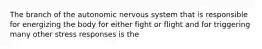 The branch of the autonomic nervous system that is responsible for energizing the body for either fight or flight and for triggering many other stress responses is the