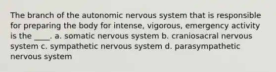 The branch of <a href='https://www.questionai.com/knowledge/kMqcwgxBsH-the-autonomic-nervous-system' class='anchor-knowledge'>the autonomic <a href='https://www.questionai.com/knowledge/kThdVqrsqy-nervous-system' class='anchor-knowledge'>nervous system</a></a> that is responsible for preparing the body for intense, vigorous, emergency activity is the ____. a. somatic nervous system b. craniosacral nervous system c. sympathetic nervous system d. parasympathetic nervous system