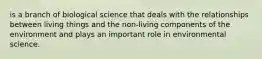 is a branch of biological science that deals with the relationships between living things and the non-living components of the environment and plays an important role in environmental science.