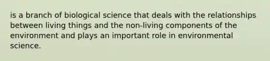 is a branch of biological science that deals with the relationships between living things and the non-living components of the environment and plays an important role in environmental science.