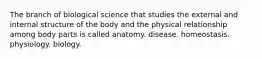 The branch of biological science that studies the external and internal structure of the body and the physical relationship among body parts is called anatomy. disease. homeostasis. physiology. biology.