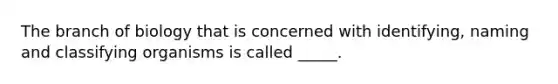 The branch of biology that is concerned with identifying, naming and classifying organisms is called _____.