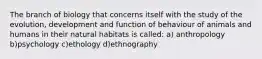 The branch of biology that concerns itself with the study of the evolution, development and function of behaviour of animals and humans in their natural habitats is called: a) anthropology b)psychology c)ethology d)ethnography