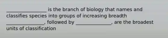 _________________ is the branch of biology that names and classifies species into groups of increasing breadth ________________, followed by _______________, are the broadest units of classification