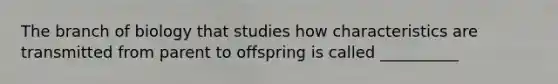The branch of biology that studies how characteristics are transmitted from parent to offspring is called __________