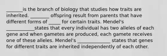 _______is the branch of biology that studies how traits are inherited. ________ offspring result from parents that have different forms of _____ for certain traits. Mendel's ____________states that every individual has two alleles of each gene and when gametes are produced, each gamete receives one of these alleles. Mendel's ______________ states that genes for different traits are inherited independently of each other.