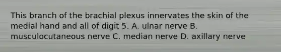 This branch of the brachial plexus innervates the skin of the medial hand and all of digit 5. A. ulnar nerve B. musculocutaneous nerve C. median nerve D. axillary nerve