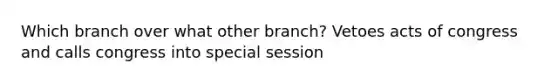 Which branch over what other branch? Vetoes acts of congress and calls congress into special session