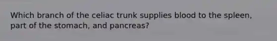 Which branch of the celiac trunk supplies blood to the spleen, part of the stomach, and pancreas?