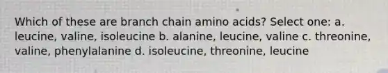 Which of these are branch chain amino acids? Select one: a. leucine, valine, isoleucine b. alanine, leucine, valine c. threonine, valine, phenylalanine d. isoleucine, threonine, leucine